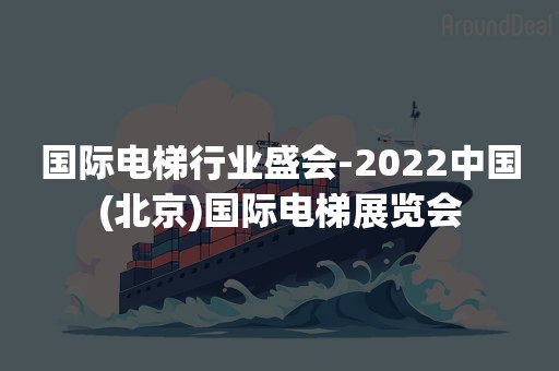 国际电梯行业盛会-2022中国(北京)国际电梯展览会