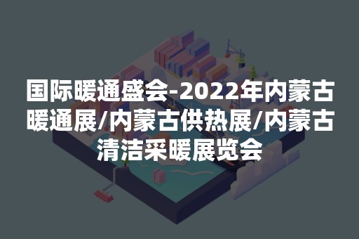 国际暖通盛会-2022年内蒙古暖通展/内蒙古供热展/内蒙古清洁采暖展览会