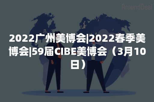 2022广州美博会|2022春季美博会|59届CIBE美博会（3月10日）