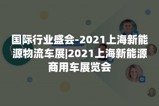 国际行业盛会-2021上海新能源物流车展|2021上海新能源商用车展览会