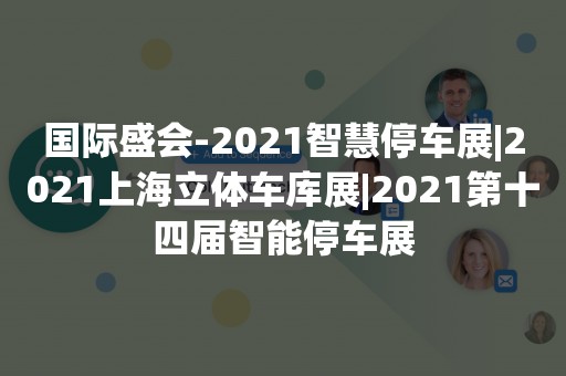 国际盛会-2021智慧停车展|2021上海立体车库展|2021第十四届智能停车展