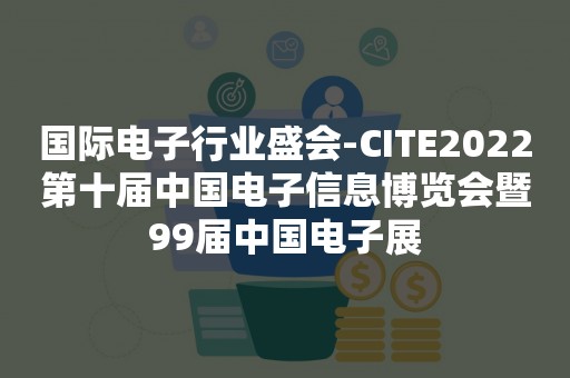 国际电子行业盛会-CITE2022第十届中国电子信息博览会暨99届中国电子展