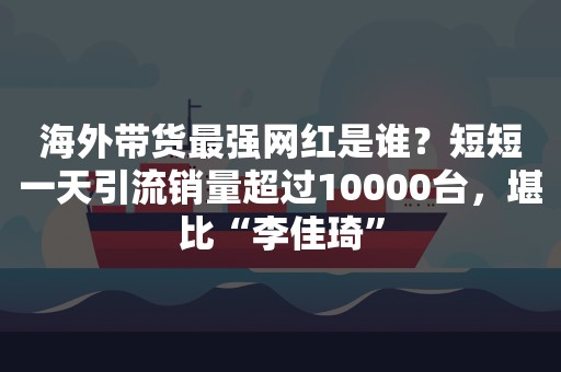 海外带货最强网红是谁？短短一天引流销量超过10000台，堪比“李佳琦”