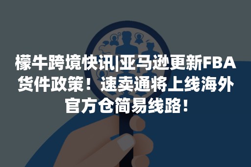 檬牛跨境快讯|亚马逊更新FBA货件政策！速卖通将上线海外官方仓简易线路！