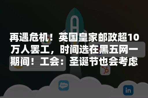 再遇危机！英国皇家邮政超10万人罢工，时间选在黑五网一期间！工会：圣诞节也会考虑