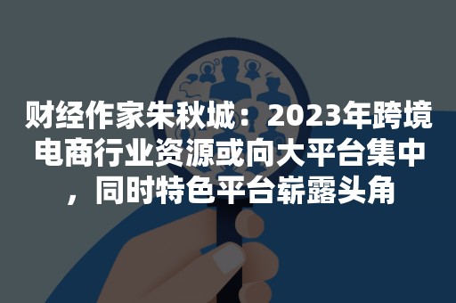 财经作家朱秋城：2023年跨境电商行业资源或向大平台集中，同时特色平台崭露头角