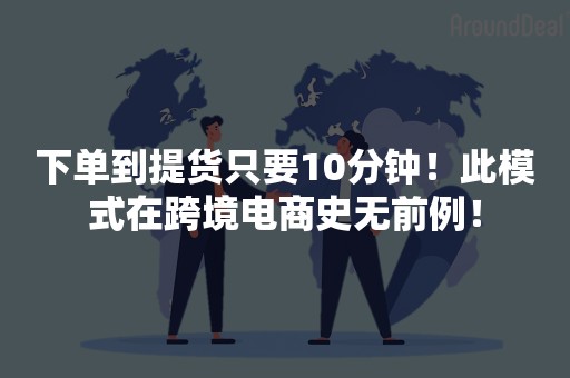 下单到提货只要10分钟！此模式在跨境电商史无前例！