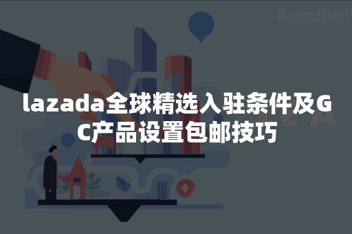 lazada全球精选入驻条件及GC产品设置包邮技巧