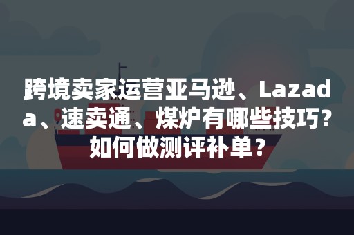 跨境卖家运营亚马逊、Lazada、速卖通、煤炉有哪些技巧？如何做测评补单？