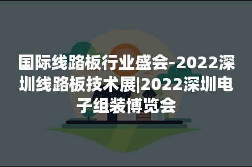 国际线路板行业盛会-2022深圳线路板技术展|2022深圳电子组装博览会