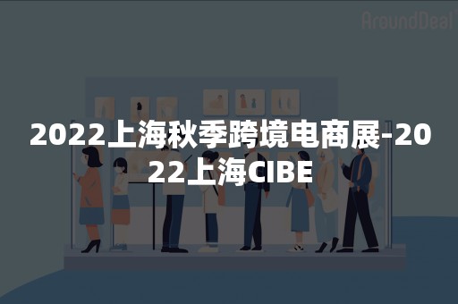 2022上海秋季跨境电商展-2022上海CIBE