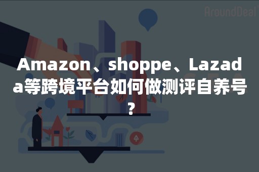 Amazon、shoppe、Lazada等跨境平台如何做测评自养号？