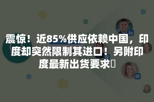 震惊！近85%供应依赖中国，印度却突然限制其进口！另附印度最新出货要求​