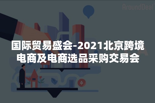 国际贸易盛会-2021北京跨境电商及电商选品采购交易会