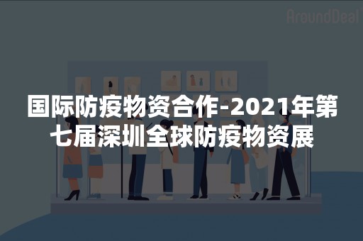 国际防疫物资合作-2021年第七届深圳全球防疫物资展