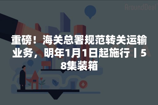 重磅！海关总署规范转关运输业务，明年1月1日起施行丨58集装箱