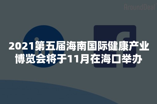 2021第五届海南国际健康产业博览会将于11月在海口举办