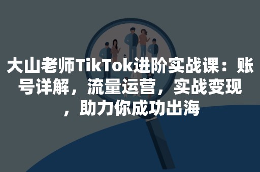 大山老师TikTok进阶实战课：账号详解，流量运营，实战变现，助力你成功出海