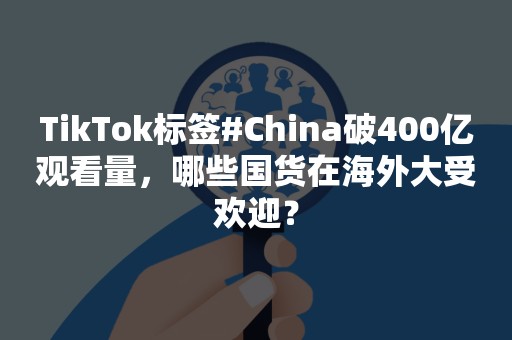 TikTok标签#China破400亿观看量，哪些国货在海外大受欢迎？