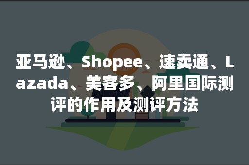 亚马逊、Shopee、速卖通、Lazada、美客多、阿里国际测评的作用及测评方法