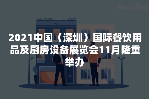 2021中国（深圳）国际餐饮用品及厨房设备展览会11月隆重举办