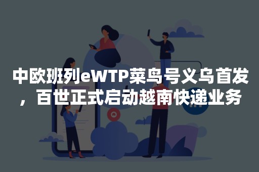 中欧班列eWTP菜鸟号义乌首发，百世正式启动越南快递业务