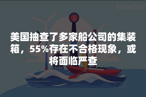 美国抽查了多家船公司的集装箱，55%存在不合格现象，或将面临严查