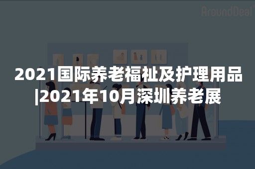 2021国际养老福祉及护理用品|2021年10月深圳养老展