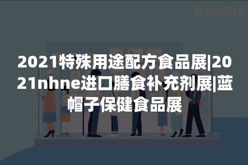 2021特殊用途配方食品展|2021nhne进口膳食补充剂展|蓝帽子保健食品展