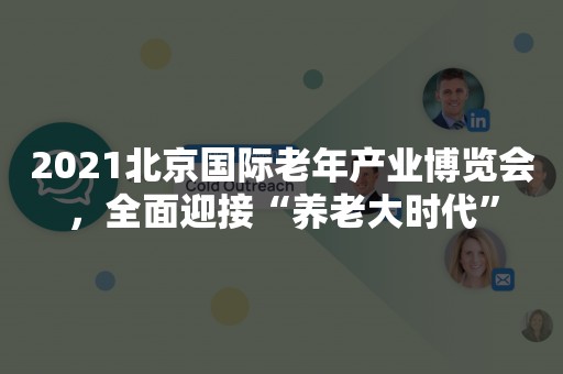 2021北京国际老年产业博览会，全面迎接“养老大时代”