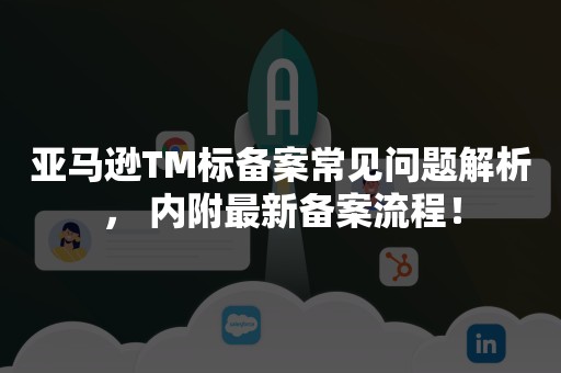 亚马逊TM标备案常见问题解析， 内附最新备案流程！