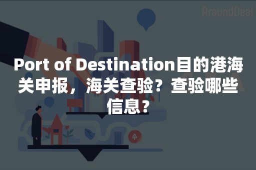 Port of Destination目的港海关申报，海关查验？查验哪些信息？