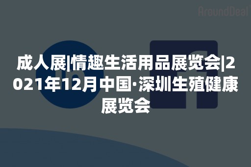 成人展|情趣生活用品展览会|2021年12月中国·深圳生殖健康展览会