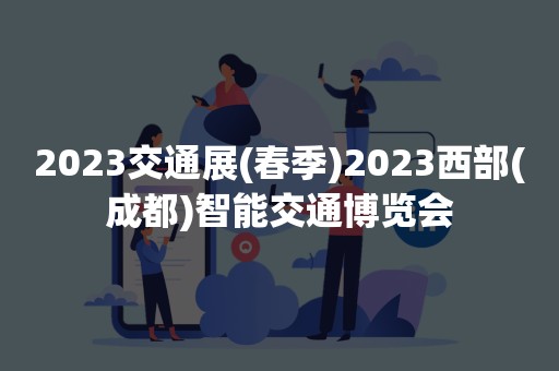 2023交通展(春季)2023西部(成都)智能交通博览会