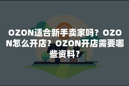 OZON适合新手卖家吗？OZON怎么开店？OZON开店需要哪些资料？