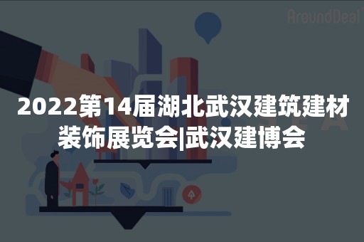 2022第14届湖北武汉建筑建材装饰展览会|武汉建博会