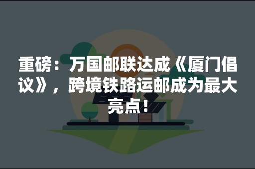 重磅：万国邮联达成《厦门倡议》，跨境铁路运邮成为最大亮点！