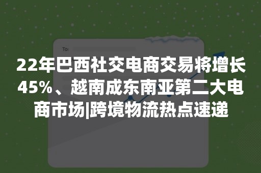 22年巴西社交电商交易将增长45%、越南成东南亚第二大电商市场|跨境物流热点速递