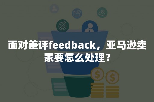 面对差评feedback，亚马逊卖家要怎么处理？