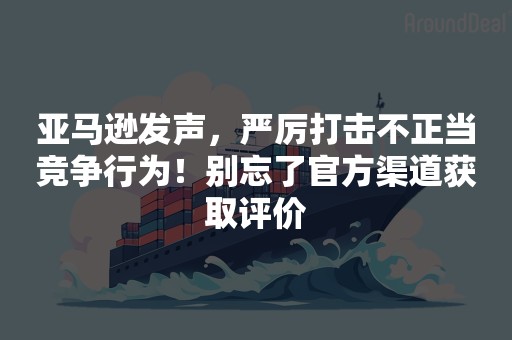 亚马逊发声，严厉打击不正当竞争行为！别忘了官方渠道获取评价