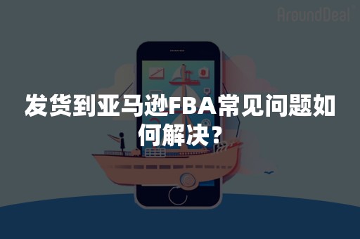 发货到亚马逊FBA常见问题如何解决？