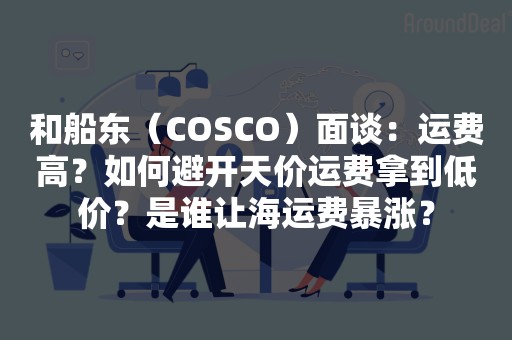 和船东（COSCO）面谈：运费高？如何避开天价运费拿到低价？是谁让海运费暴涨？