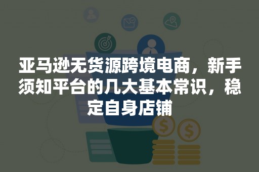 亚马逊无货源跨境电商，新手须知平台的几大基本常识，稳定自身店铺