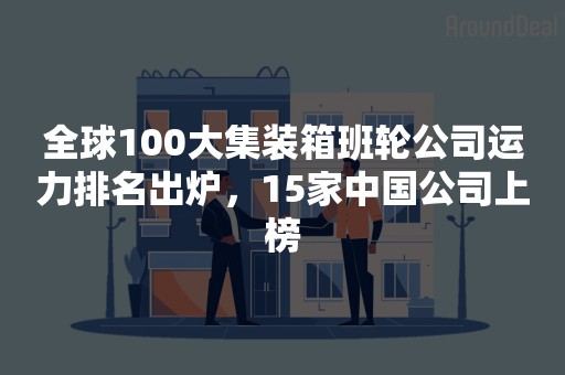 全球100大集装箱班轮公司运力排名出炉，15家中国公司上榜