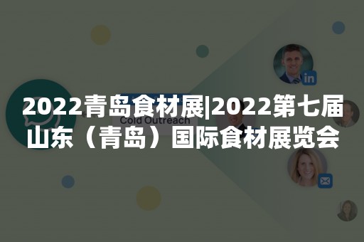 2022青岛食材展|2022第七届山东（青岛）国际食材展览会