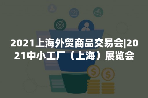 2021上海外贸商品交易会|2021中小工厂（上海）展览会