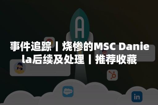 事件追踪丨烧惨的MSC Daniela后续及处理丨推荐收藏