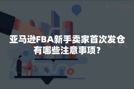 亚马逊FBA新手卖家首次发仓有哪些注意事项？