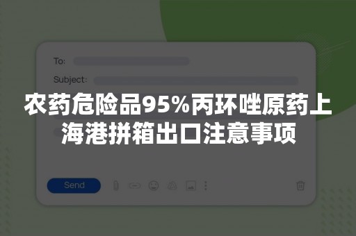 农药危险品95%丙环唑原药上海港拼箱出口注意事项