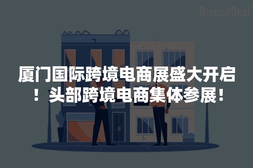 厦门国际跨境电商展盛大开启！头部跨境电商集体参展！